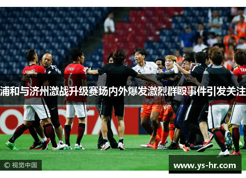 浦和与济州激战升级赛场内外爆发激烈群殴事件引发关注