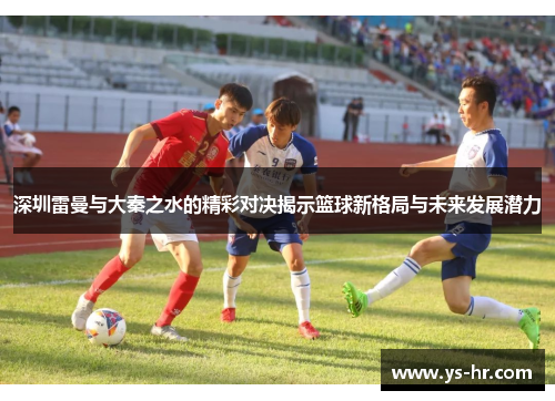 深圳雷曼与大秦之水的精彩对决揭示篮球新格局与未来发展潜力